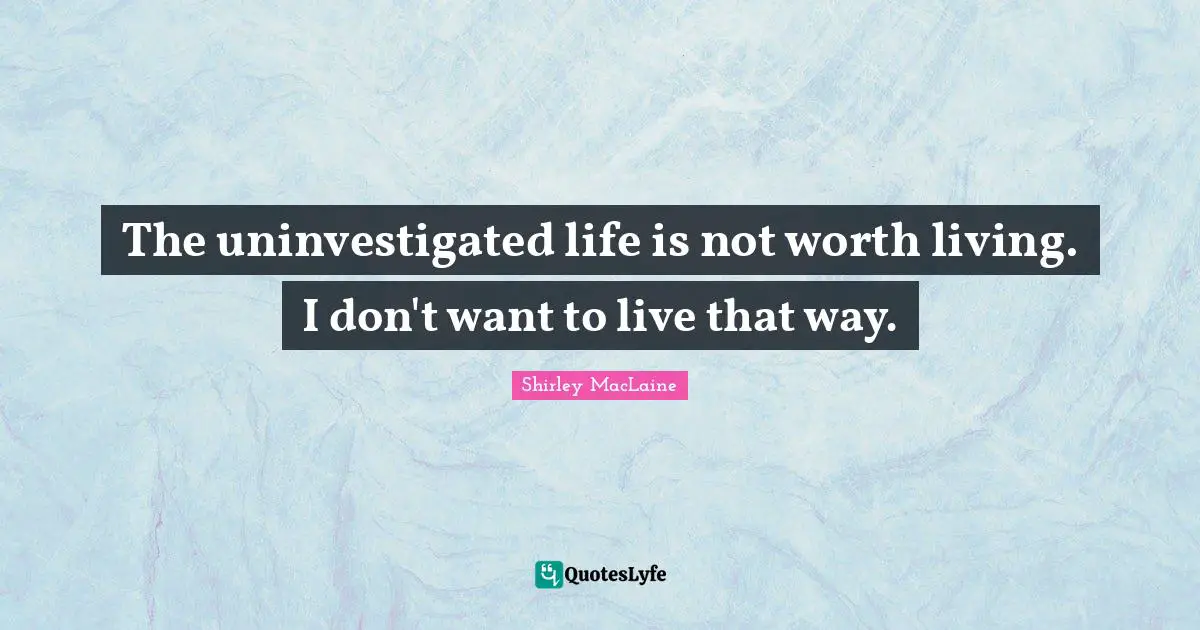 The uninvestigated life is not worth living. I don't want to live that way.