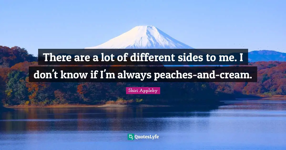 There are a lot of different sides to me. I don't know if I'm always peaches-and-cream.