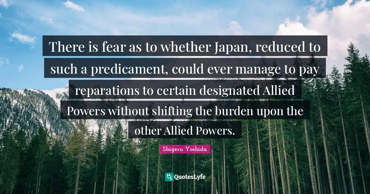 There is fear as to whether Japan, reduced to such a predicament, could ever manage to pay reparations to certain designated Allied Powers without shifting the burden upon the other Allied Powers.