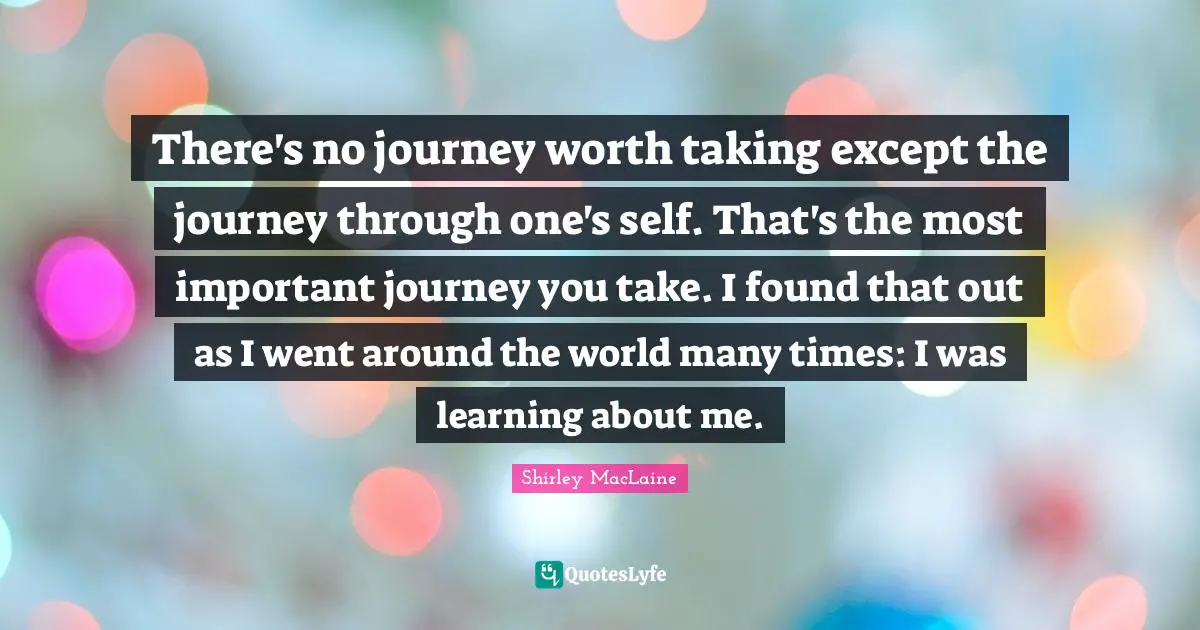 There's no journey worth taking except the journey through one's self. That's the most important journey you take. I found that out as I went around the world many times: I was learning about me.