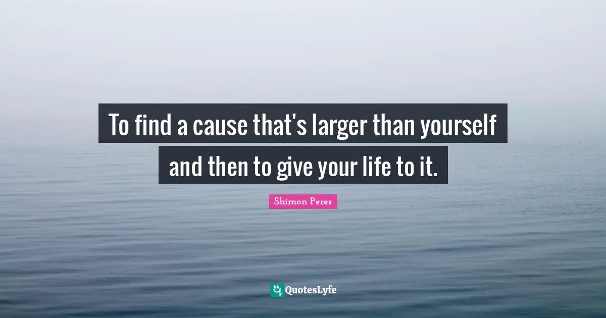 To find a cause that's larger than yourself and then to give your life to it.