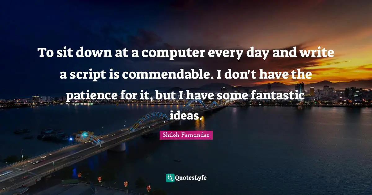 To sit down at a computer every day and write a script is commendable. I don't have the patience for it, but I have some fantastic ideas.