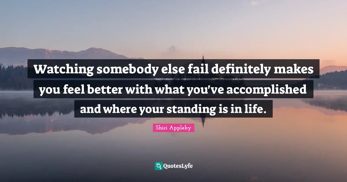 Watching somebody else fail definitely makes you feel better with what you've accomplished and where your standing is in life.