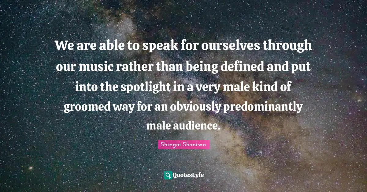 We are able to speak for ourselves through our music rather than being defined and put into the spotlight in a very male kind of groomed way for an obviously predominantly male audience.