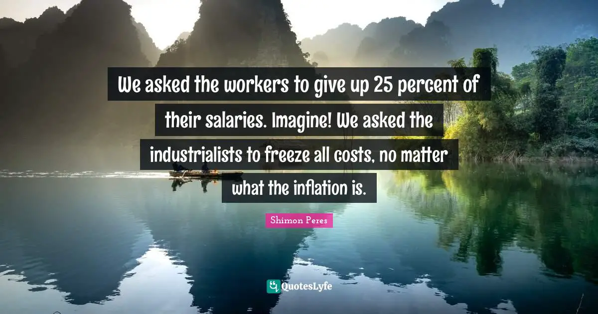We asked the workers to give up 25 percent of their salaries. Imagine! We asked the industrialists to freeze all costs, no matter what the inflation is.