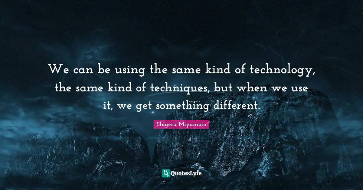 We can be using the same kind of technology, the same kind of techniques, but when we use it, we get something different.