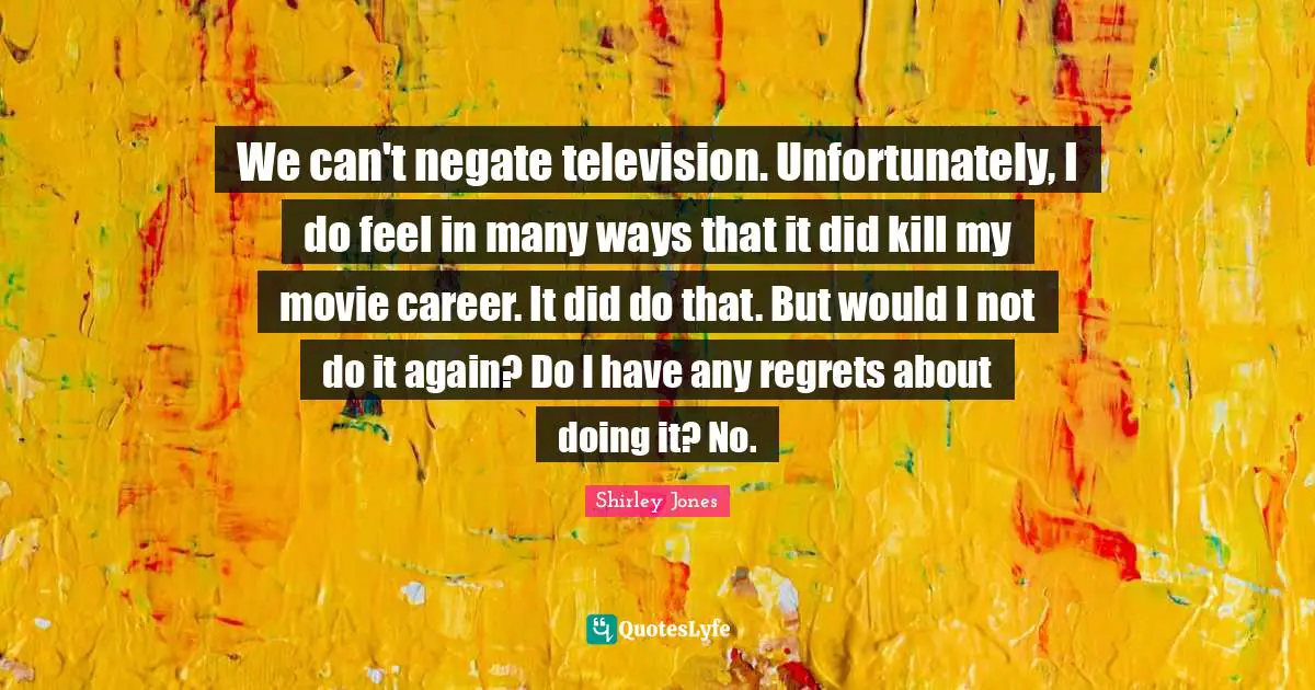 We can't negate television. Unfortunately, I do feel in many ways that it did kill my movie career. It did do that. But would I not do it again? Do I have any regrets about doing it? No.