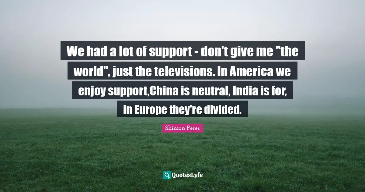 We had a lot of support - don't give me "the world", just the televisions. In America we enjoy support,China is neutral, India is for, in Europe they're divided.