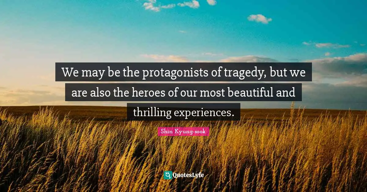 We may be the protagonists of tragedy, but we are also the heroes of our most beautiful and thrilling experiences.