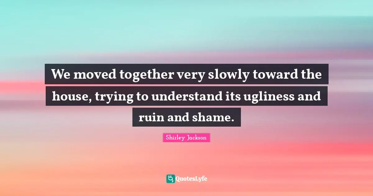 We moved together very slowly toward the house, trying to understand its ugliness and ruin and shame.