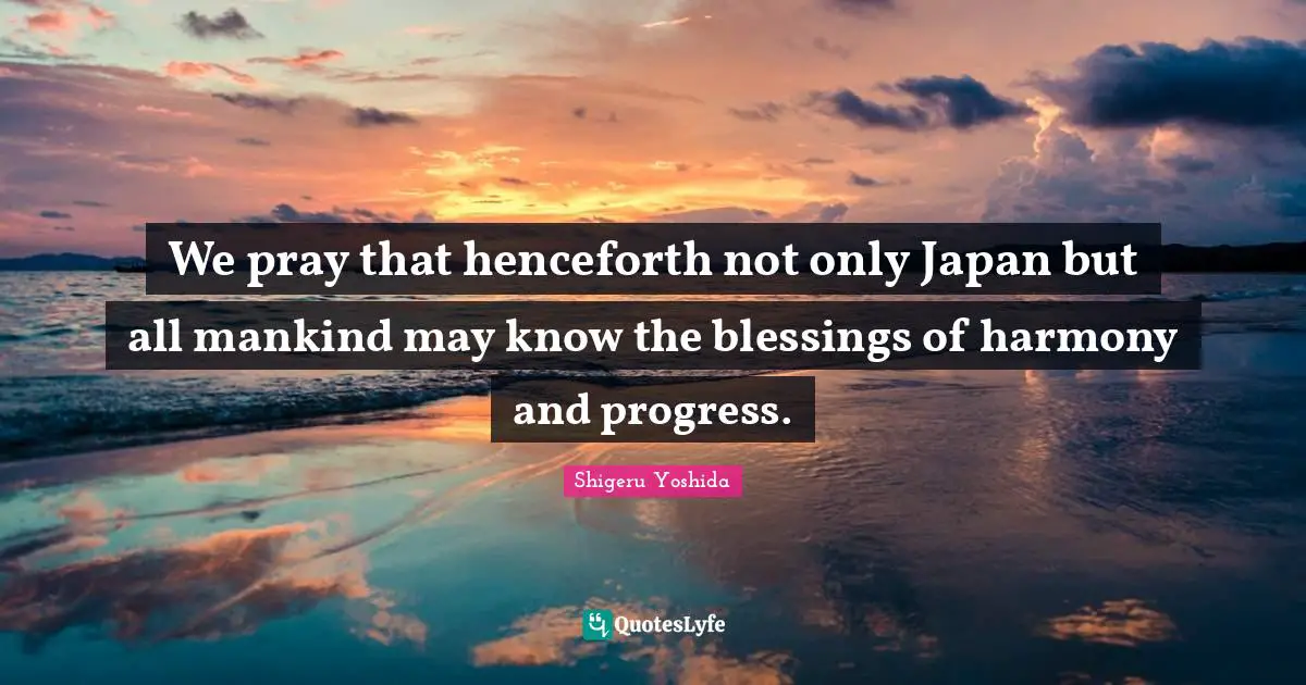 We pray that henceforth not only Japan but all mankind may know the blessings of harmony and progress.