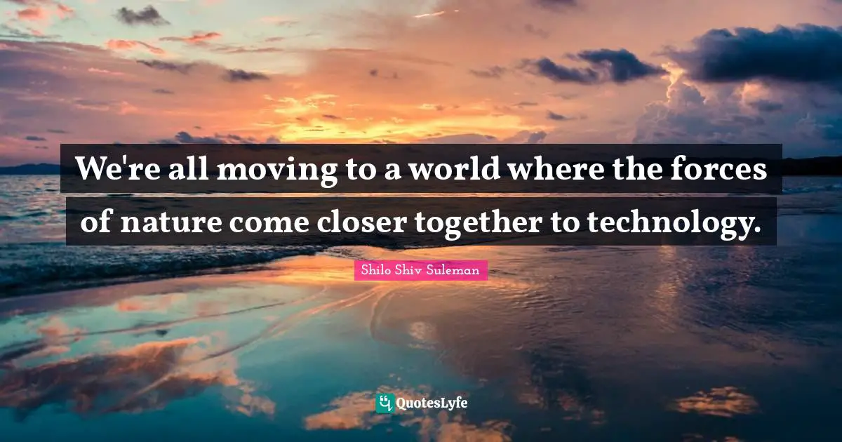 We're all moving to a world where the forces of nature come closer together to technology.