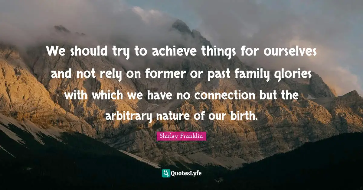 We should try to achieve things for ourselves and not rely on former or past family glories with which we have no connection but the arbitrary nature of our birth.