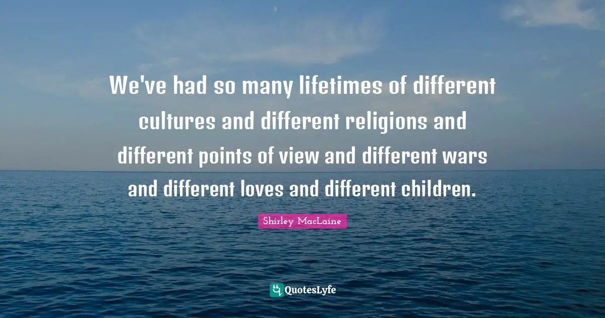We've had so many lifetimes of different cultures and different religions and different points of view and different wars and different loves and different children.