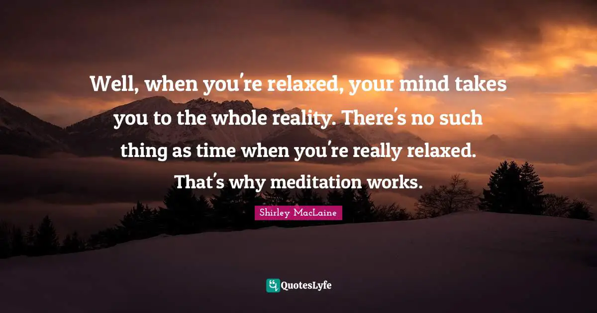 Well, when you're relaxed, your mind takes you to the whole reality. There's no such thing as time when you're really relaxed. That's why meditation works.