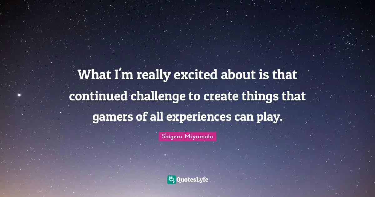 What I'm really excited about is that continued challenge to create things that gamers of all experiences can play.