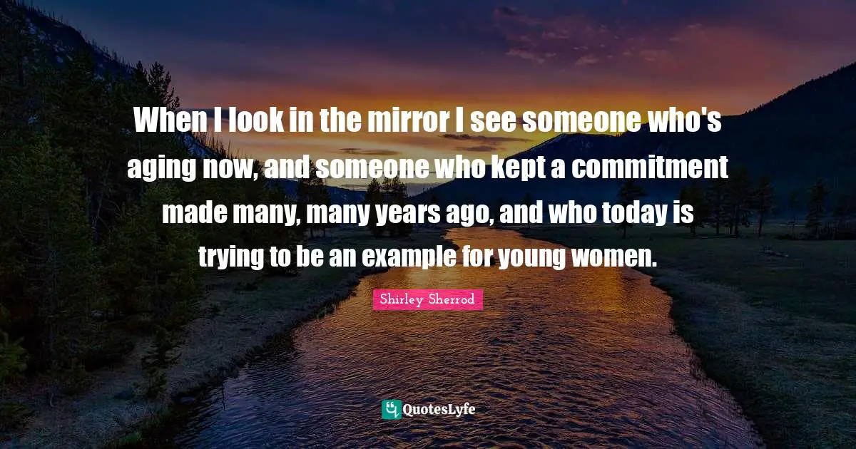 When I look in the mirror I see someone who's aging now, and someone who kept a commitment made many, many years ago, and who today is trying to be an example for young women.