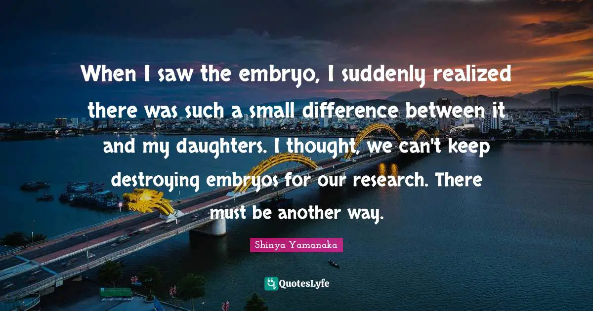 When I saw the embryo, I suddenly realized there was such a small difference between it and my daughters. I thought, we can't keep destroying embryos for our research. There must be another way.