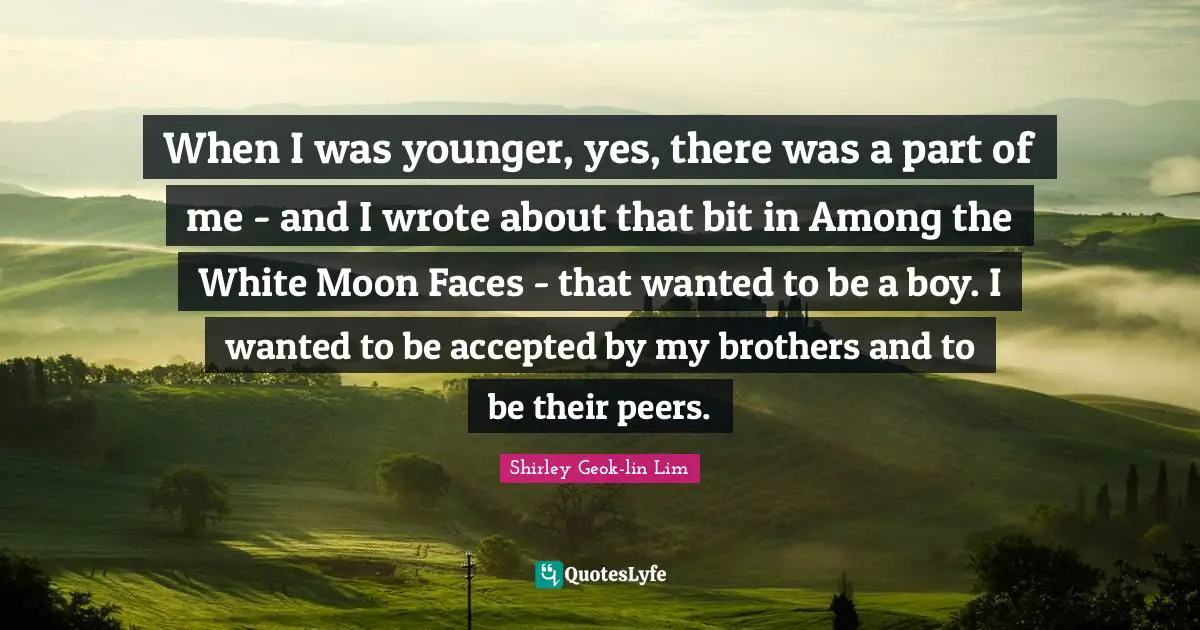 When I was younger, yes, there was a part of me - and I wrote about that bit in Among the White Moon Faces - that wanted to be a boy. I wanted to be accepted by my brothers and to be their peers.