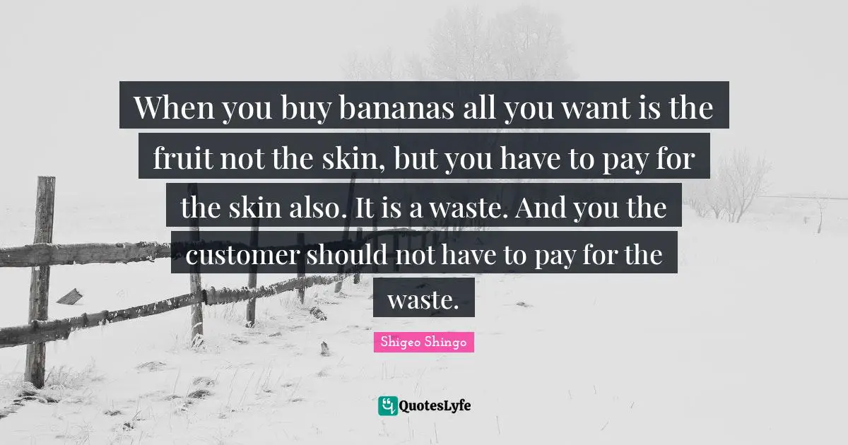 Shigeo Shingo Quotes: When you buy bananas all you want is the fruit not the skin, but you have to pay for the skin also. It is a waste. And you the customer should not have to pay for the waste.