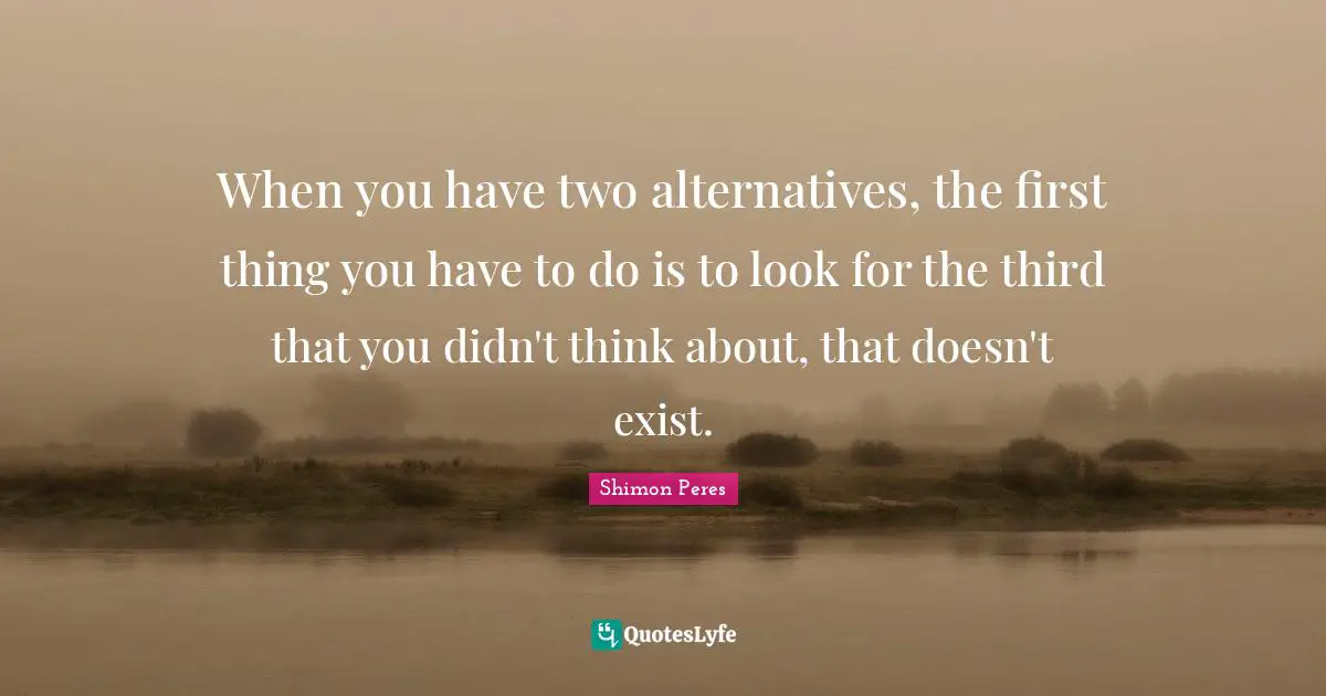 Two Quotes: "When you have two alternatives, the first thing you have to do is to look for the third that you didn't think about, that doesn't exist."