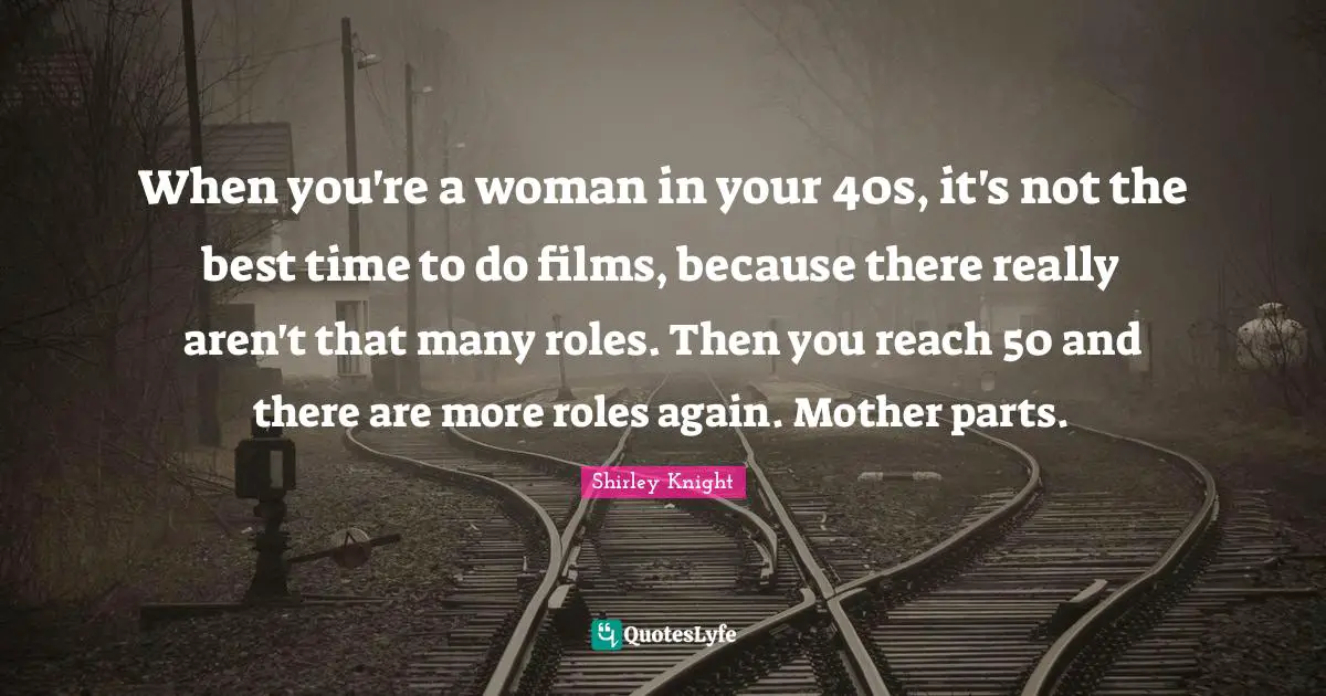 When you're a woman in your 40s, it's not the best time to do films, because there really aren't that many roles. Then you reach 50 and there are more roles again. Mother parts.