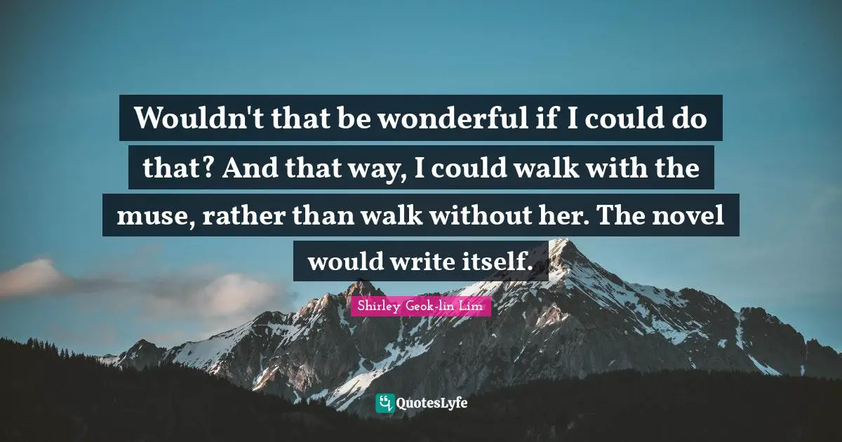 Wouldn't that be wonderful if I could do that? And that way, I could walk with the muse, rather than walk without her. The novel would write itself.