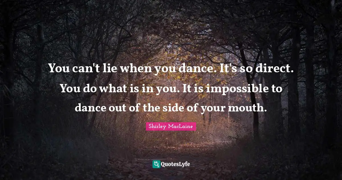 You can't lie when you dance. It's so direct. You do what is in you. It is impossible to dance out of the side of your mouth.
