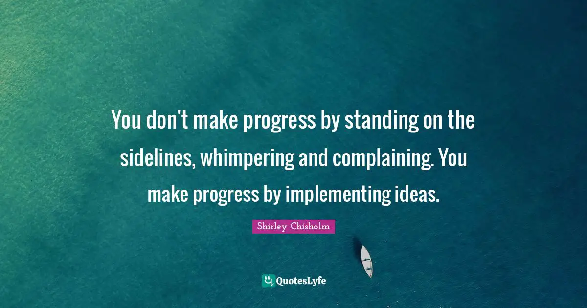 You don't make progress by standing on the sidelines, whimpering and complaining. You make progress by implementing ideas.