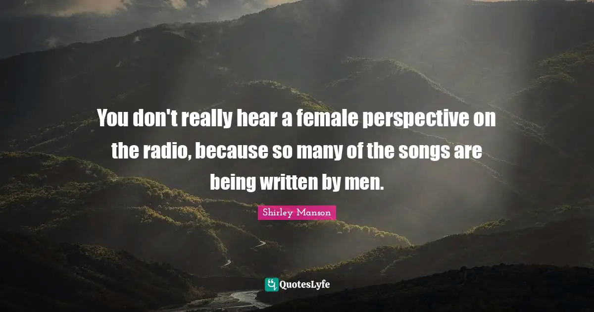 You don't really hear a female perspective on the radio, because so many of the songs are being written by men.