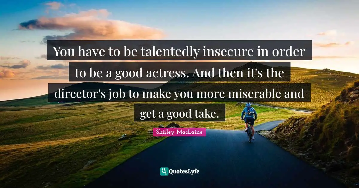 You have to be talentedly insecure in order to be a good actress. And then it's the director's job to make you more miserable and get a good take.