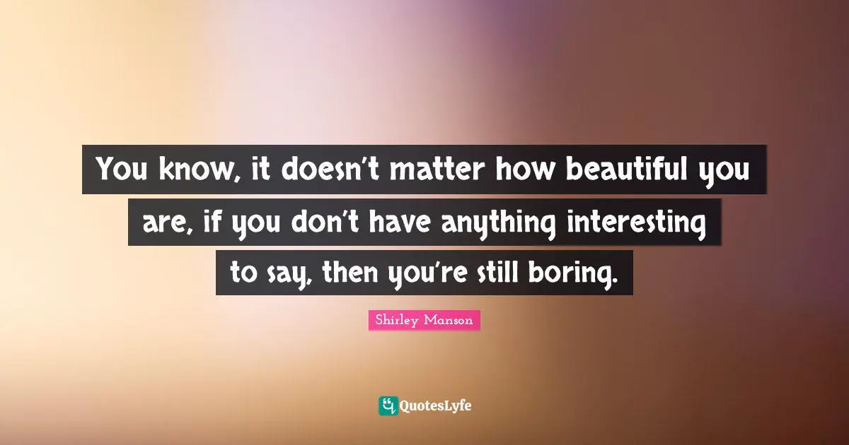 You know, it doesn’t matter how beautiful you are, if you don’t have anything interesting to say, then you’re still boring.