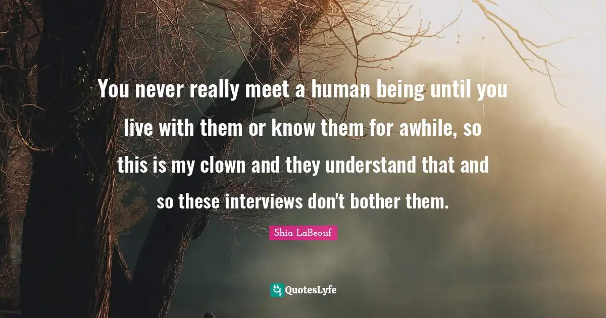 You never really meet a human being until you live with them or know them for awhile, so this is my clown and they understand that and so these interviews don't bother them.