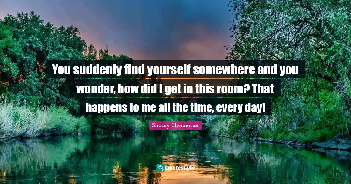 You suddenly find yourself somewhere and you wonder, how did I get in this room? That happens to me all the time, every day!