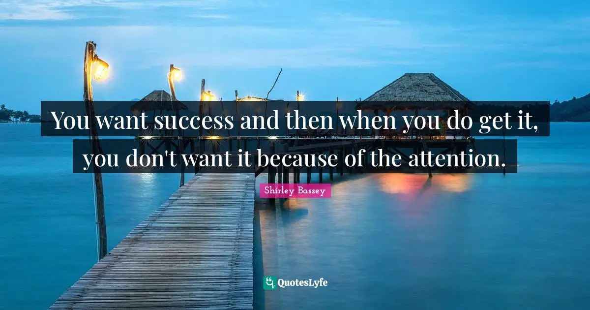 You want success and then when you do get it, you don't want it because of the attention.