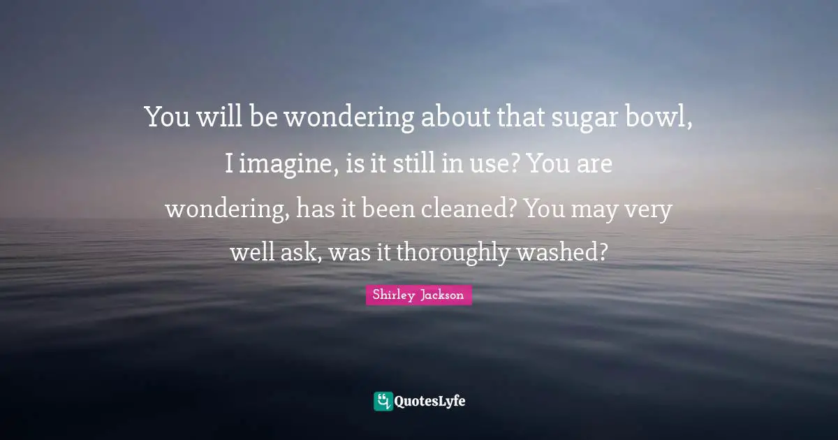 You will be wondering about that sugar bowl, I imagine, is it still in use? You are wondering, has it been cleaned? You may very well ask, was it thoroughly washed?