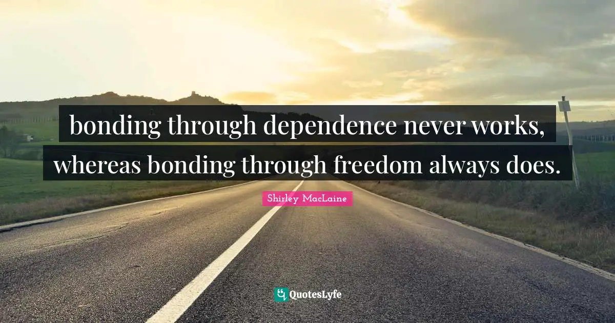 bonding through dependence never works, whereas bonding through freedom always does.