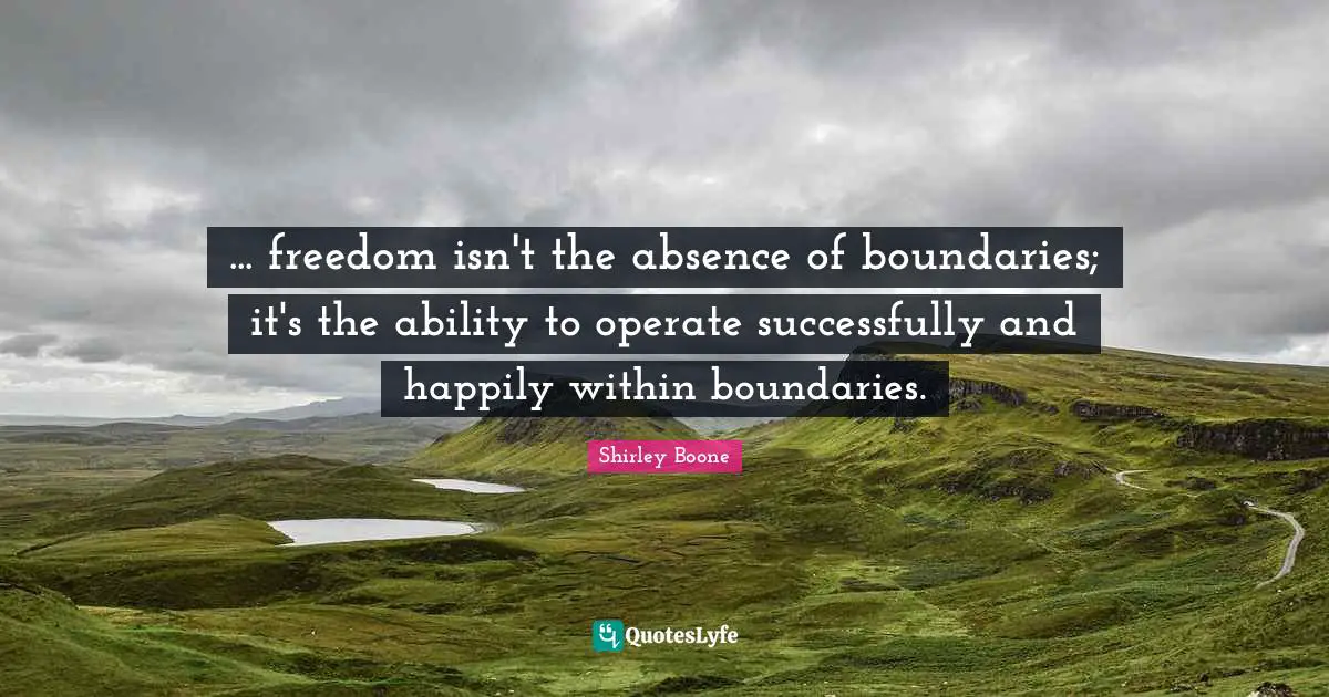 ... freedom isn't the absence of boundaries; it's the ability to operate successfully and happily within boundaries.