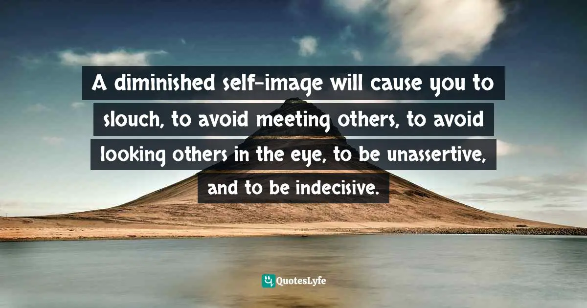 A diminished self-image will cause you to slouch, to avoid meeting others, to avoid looking others in the eye, to be unassertive, and to be indecisive.