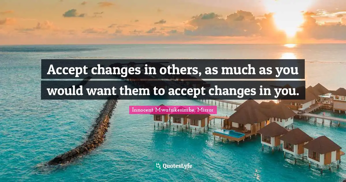 Accept changes in others, as much as you would want them to accept changes in you.