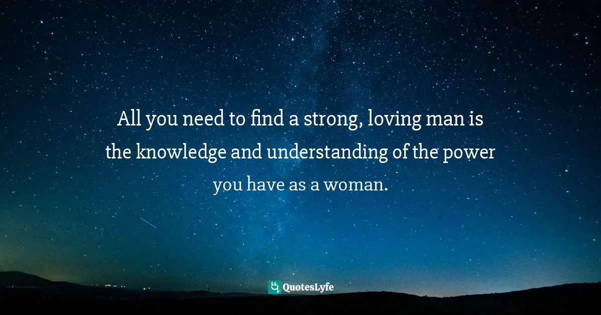 All you need to find a strong, loving man is the knowledge and understanding of the power you have as a woman.
