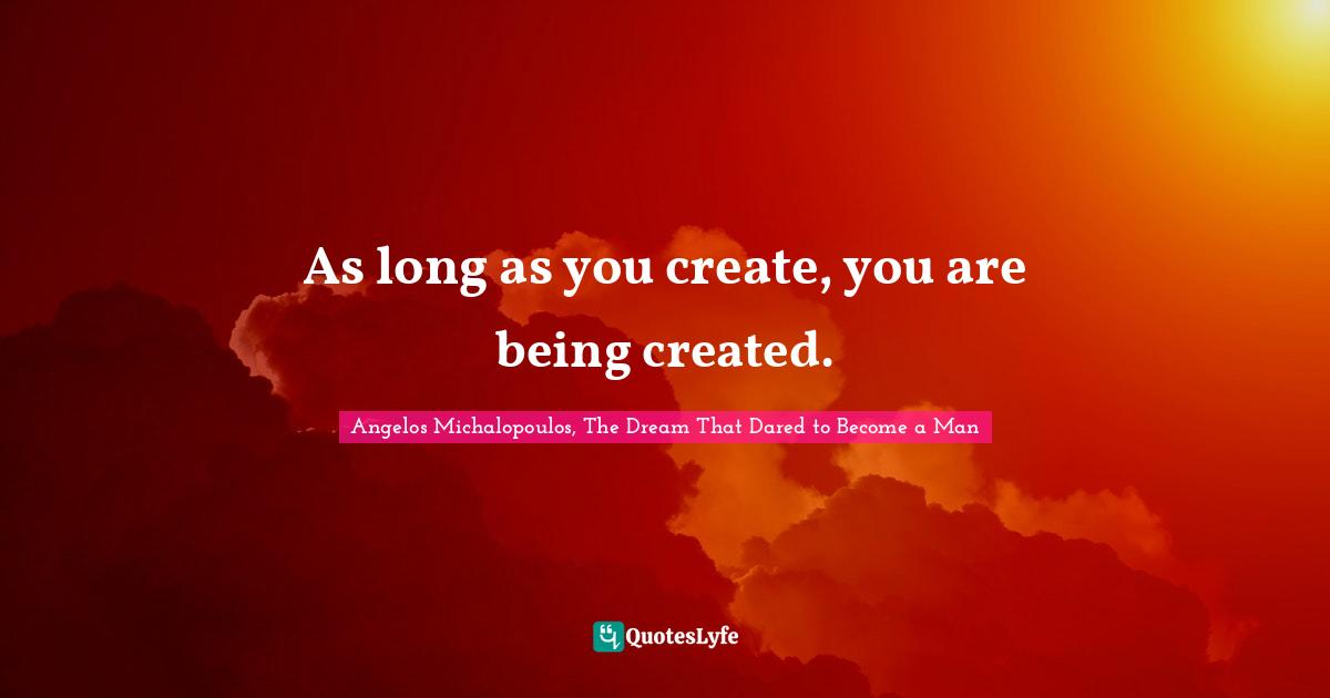 As long as you create, you are being created.