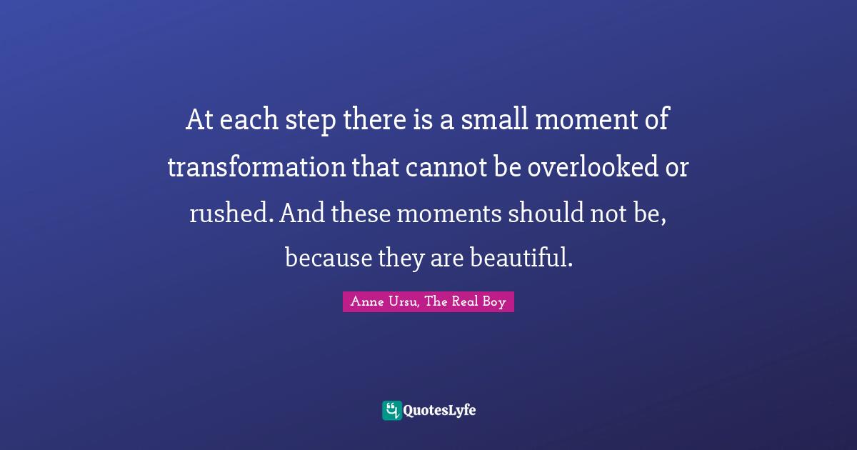 At each step there is a small moment of transformation that cannot be overlooked or rushed. And these moments should not be, because they are beautiful.