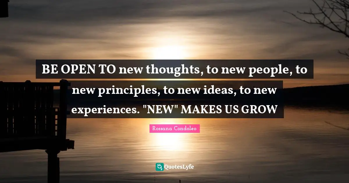 BE OPEN TO new thoughts, to new people, to new principles, to new ideas, to new experiences. "NEW" MAKES US GROW