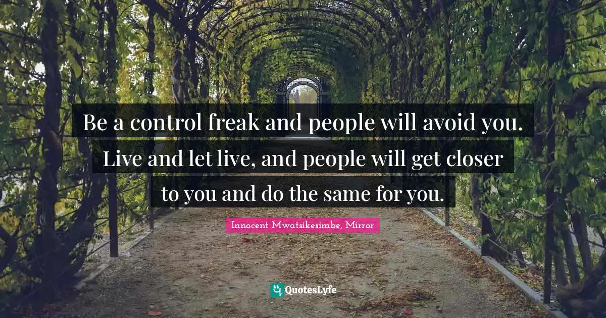 Be a control freak and people will avoid you. Live and let live, and people will get closer to you and do the same for you.