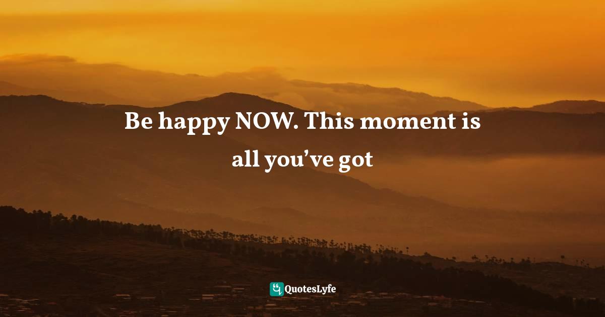 Be happy NOW. This moment is all you’ve got