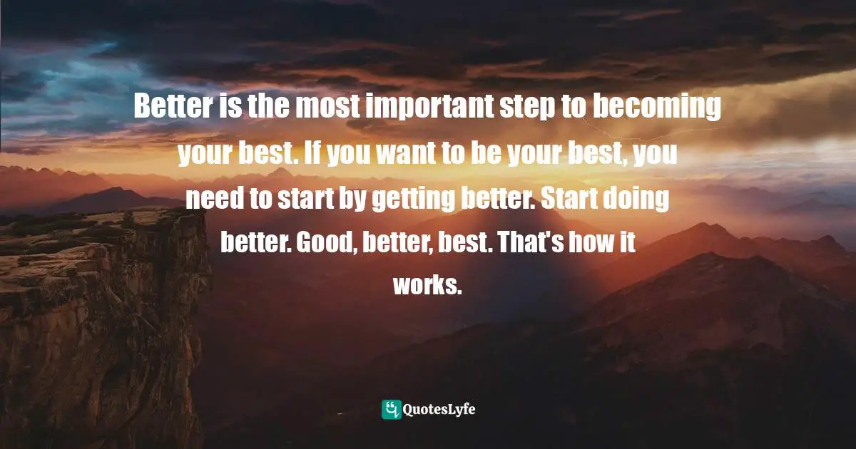 Better is the most important step to becoming your best. If you want to be your best, you need to start by getting better. Start doing better. Good, better, best. That's how it works.