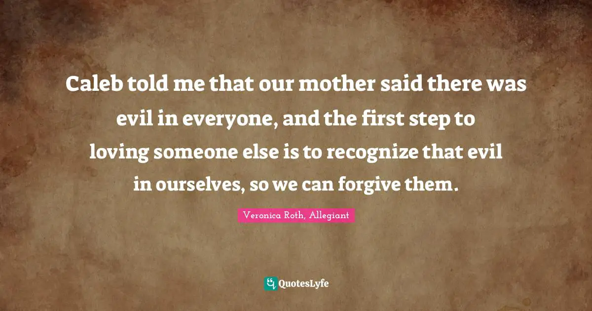Caleb told me that our mother said there was evil in everyone, and the first step to loving someone else is to recognize that evil in ourselves, so we can forgive them.