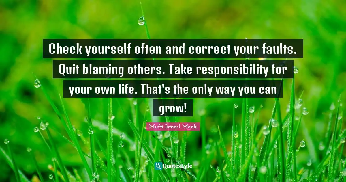 Check yourself often and correct your faults. Quit blaming others. Take responsibility for your own life. That's the only way you can grow!