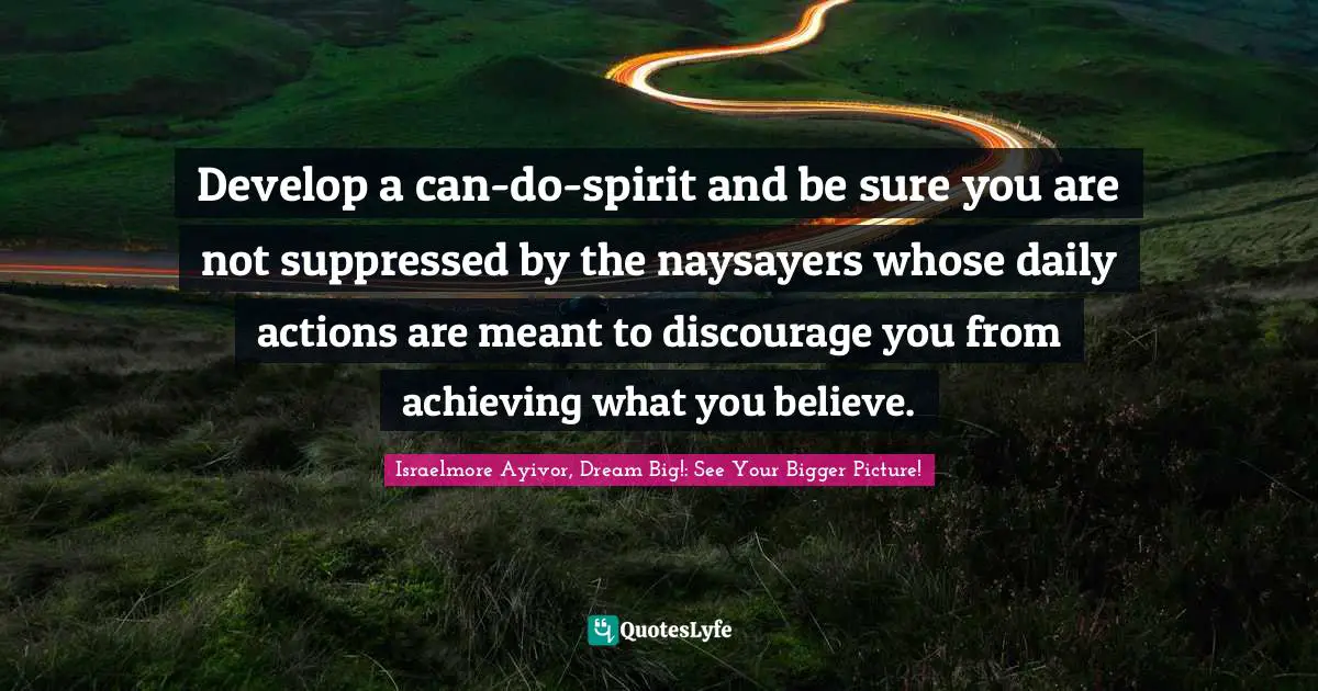 Develop a can-do-spirit and be sure you are not suppressed by the naysayers whose daily actions are meant to discourage you from achieving what you believe.